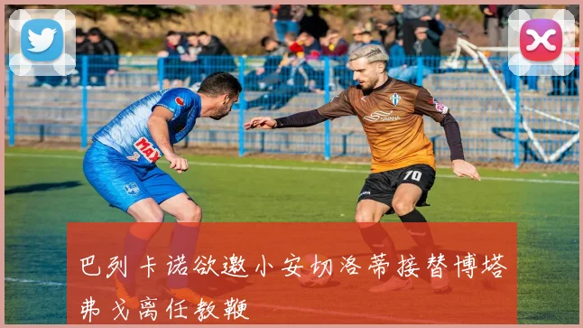 巴列卡诺欲邀小安切洛蒂接替博塔弗戈离任教鞭
