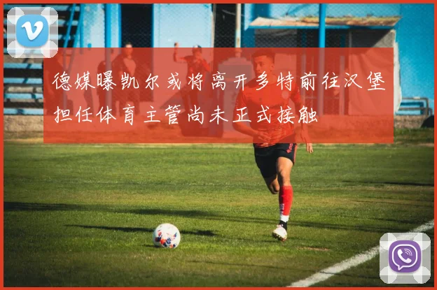 德媒曝凯尔或将离开多特前往汉堡担任体育主管尚未正式接触