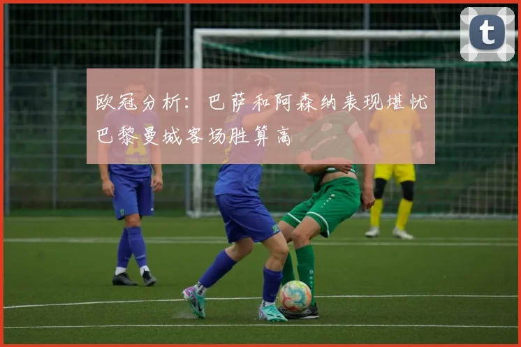 欧冠分析：巴萨和阿森纳表现堪忧巴黎曼城客场胜算高