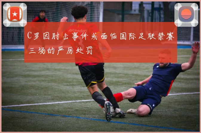 C罗因肘击事件或面临国际足联禁赛三场的严厉处罚