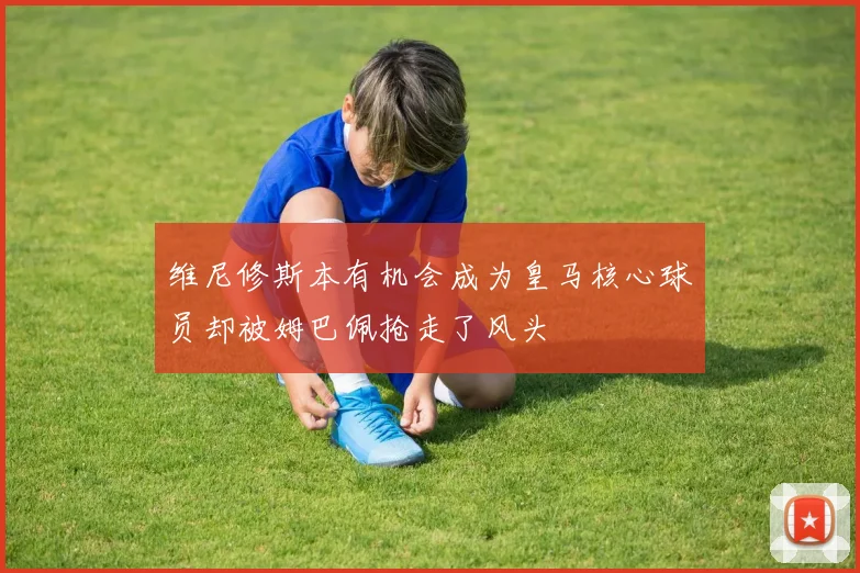 维尼修斯本有机会成为皇马核心球员却被姆巴佩抢走了风头