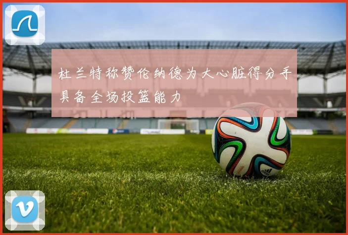 杜兰特称赞伦纳德为大心脏得分手具备全场投篮能力