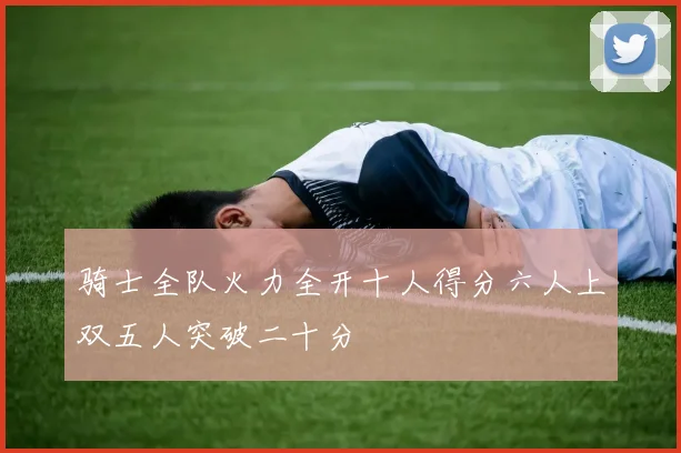 骑士全队火力全开十人得分六人上双五人突破二十分