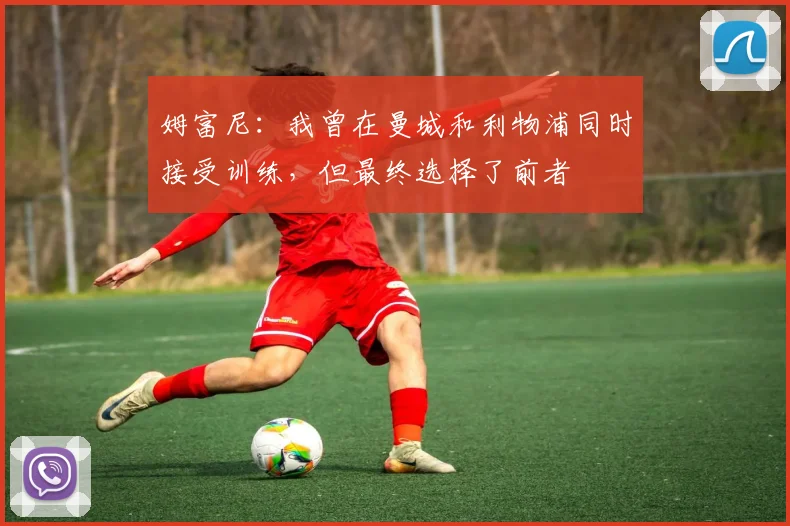 姆富尼：我曾在曼城和利物浦同时接受训练，但最终选择了前者