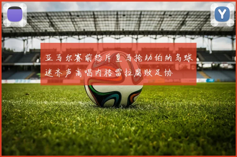 亚马尔赛前怒斥皇马抢劫伯纳乌球迷齐声高唱内格雷拉腐败足协