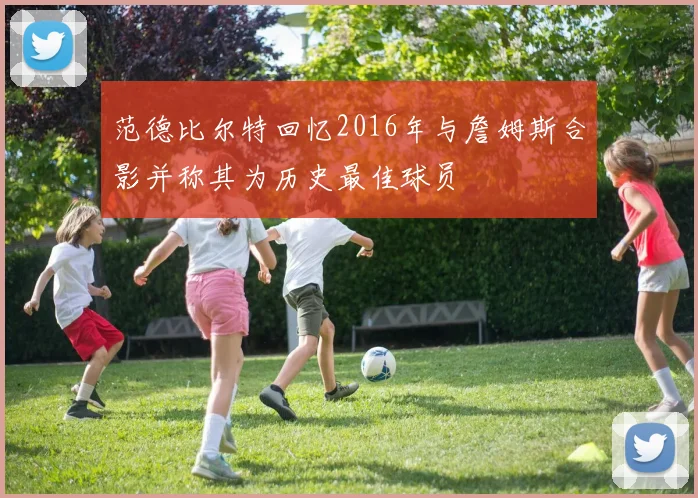 范德比尔特回忆2016年与詹姆斯合影并称其为历史最佳球员