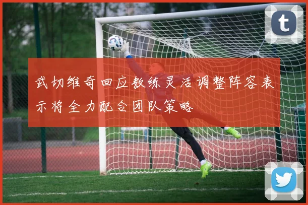 武切维奇回应教练灵活调整阵容表示将全力配合团队策略