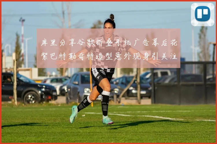 库里分享谷歌折叠手机广告幕后花絮巴特勒奇特造型意外现身引关注