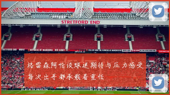 格雷森阿伦谈球迷期待与压力感受每次出手都承载着重任