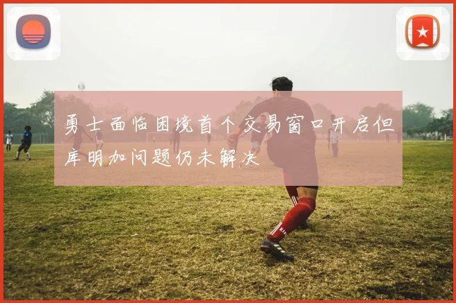勇士面临困境首个交易窗口开启但库明加问题仍未解决