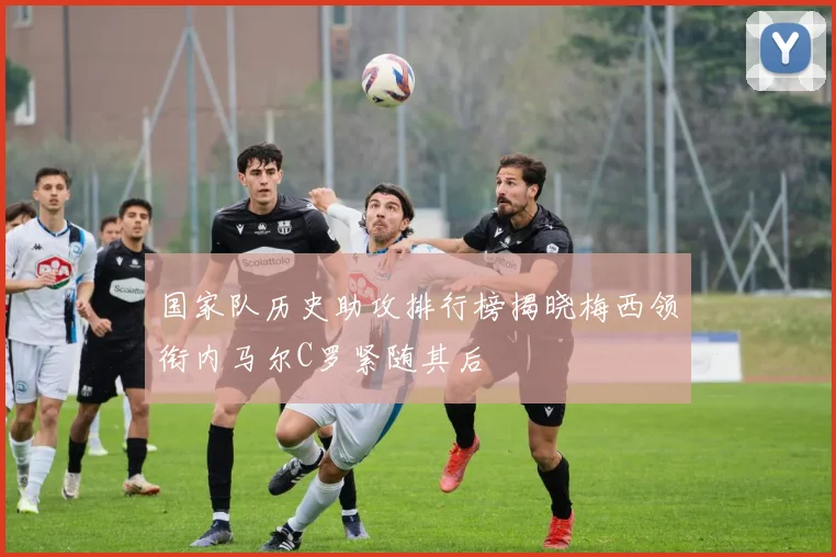 国家队历史助攻排行榜揭晓梅西领衔内马尔C罗紧随其后