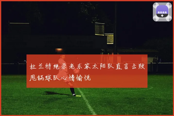 杜兰特绝杀老东家太阳队直言击败甩锅球队心情愉悦