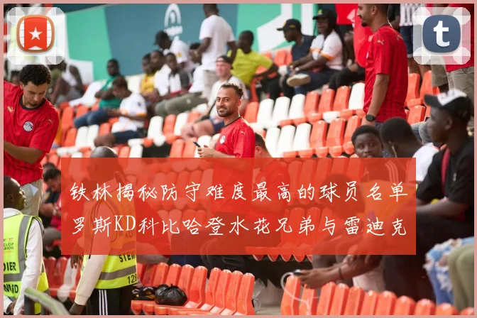 铁林揭秘防守难度最高的球员名单罗斯KD科比哈登水花兄弟与雷迪克