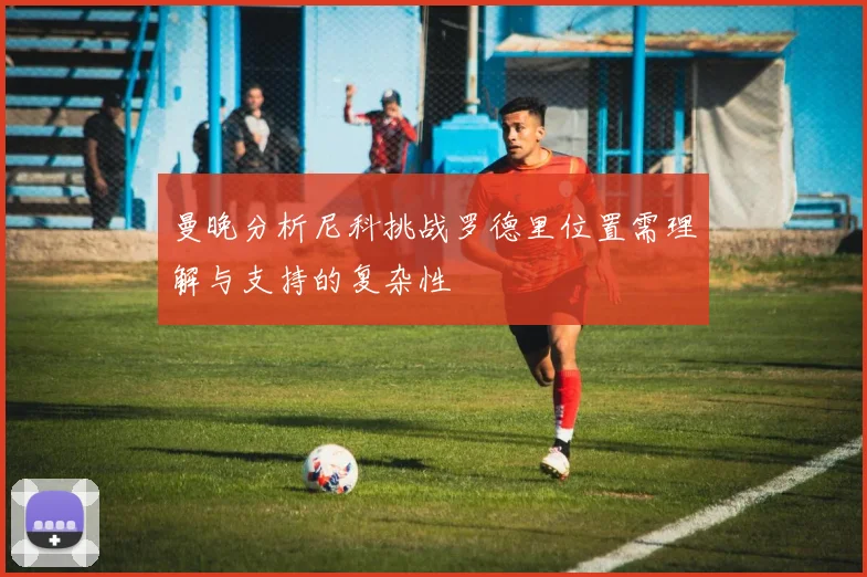 曼晚分析尼科挑战罗德里位置需理解与支持的复杂性